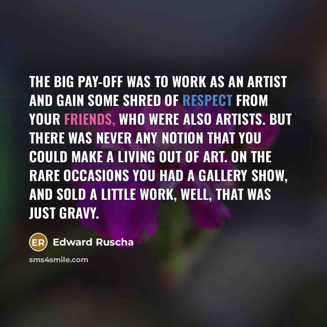 “The big pay-off was to work as an artist and gain some shred of respect from your friends, who were also artists. But there was never any notion that you could make a living out of art. On the rare occasions you had a gallery show, and sold a little work, well, that was just gravy.” quote by Edward Ruscha