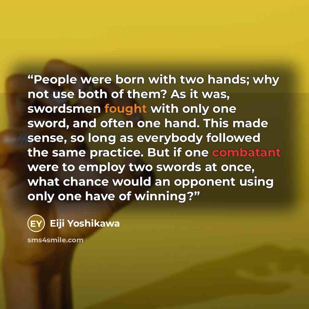 “People were born with two hands; why not use both of them? As it was, swordsmen fought with only one sword, and often one hand. This made sense, so long as everybody followed the same practice. But if one combatant were to employ two swords at once, what chance would an opponent using only one…” quote by Eiji Yoshikawa