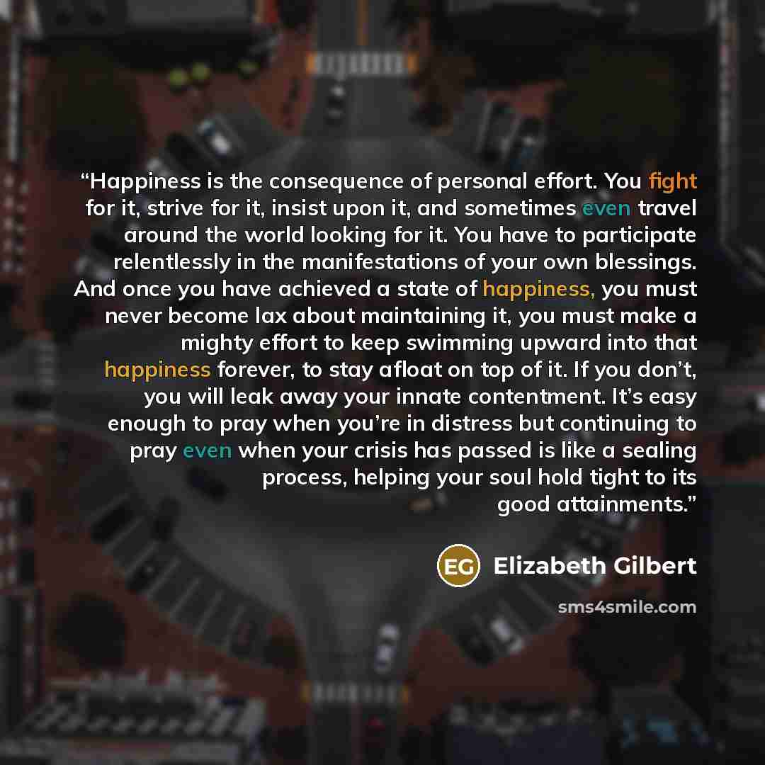 “Happiness is the consequence of personal effort. You fight for it, strive for it, insist upon it, and sometimes even travel around the world looking for it. You have to participate relentlessly in the manifestations of your own blessings. And once you have achieved a state of happiness, you must…” quote by Elizabeth Gilbert