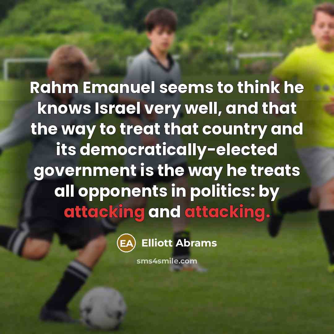 “Rahm Emanuel seems to think he knows Israel very well, and that the way to treat that country and its democratically-elected government is the way he treats all opponents in politics: by attacking and attacking.” quote by Elliott Abrams