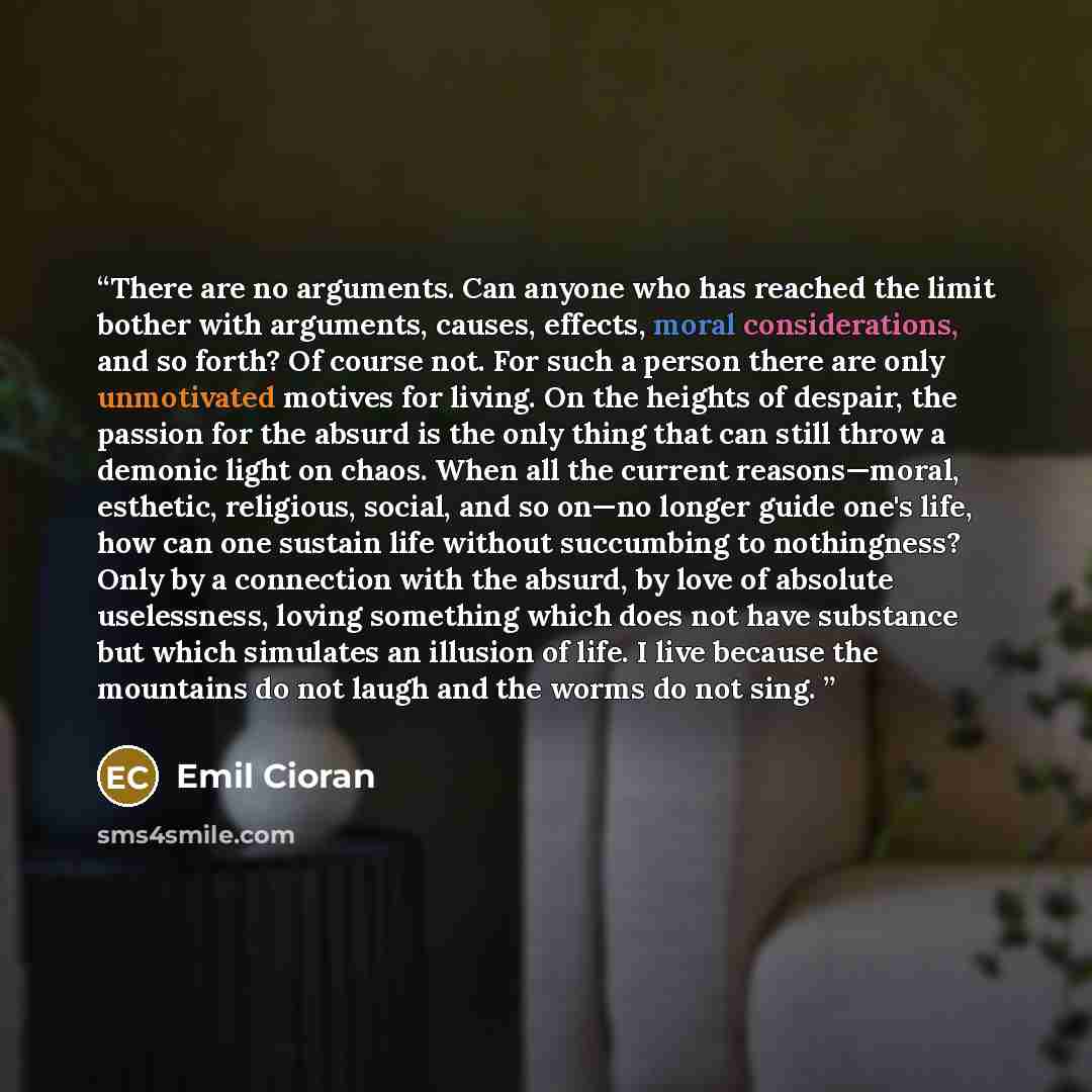“There are no arguments. Can anyone who has reached the limit bother with arguments, causes, effects, moral considerations, and so forth? Of course not. For such a person there are only unmotivated motives for living. On the heights of despair, the passion for the absurd is the only thing that can…” quote by Emil Cioran