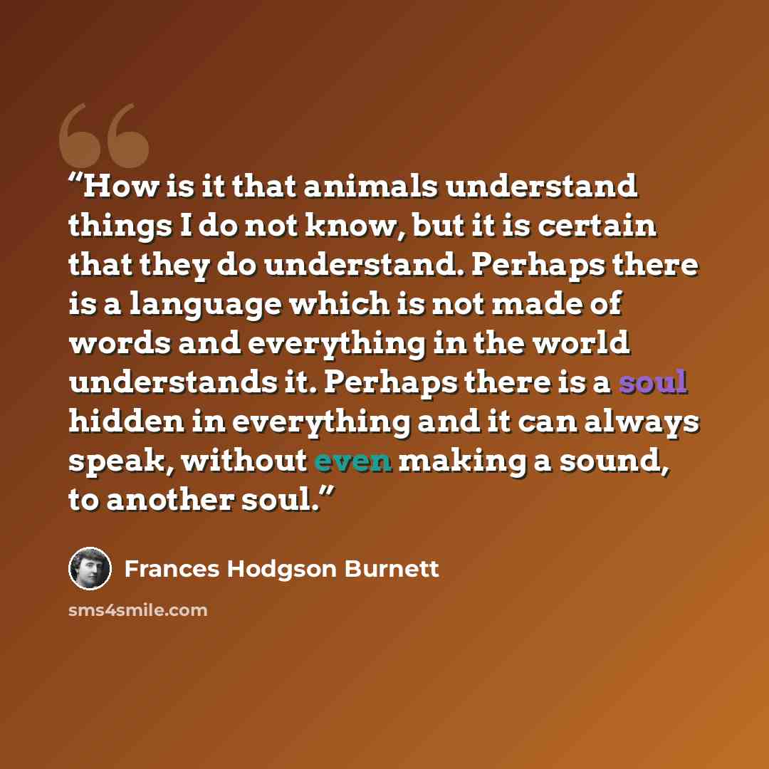“How is it that animals understand things I do not know, but it is certain that they do understand. Perhaps there is a language which is not made of words and everything in the world understands it. Perhaps there is a soul hidden in everything and it can always speak, without even making a sound…” quote by Frances Hodgson Burnett