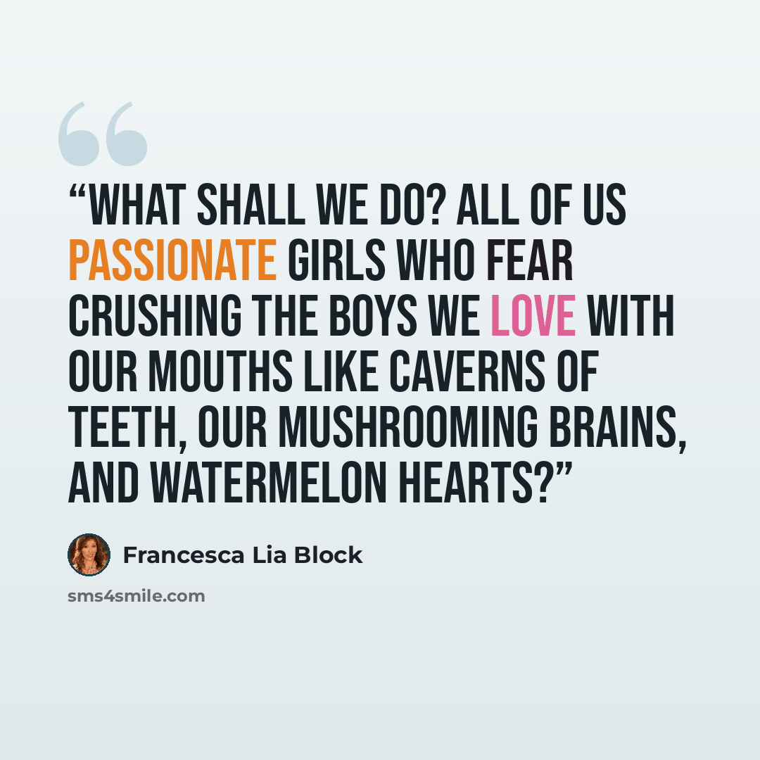 “What shall we do? All of us passionate girls who fear crushing the boys we love with our mouths like caverns of teeth, our mushrooming brains, and watermelon hearts?” quote by Francesca Lia Block