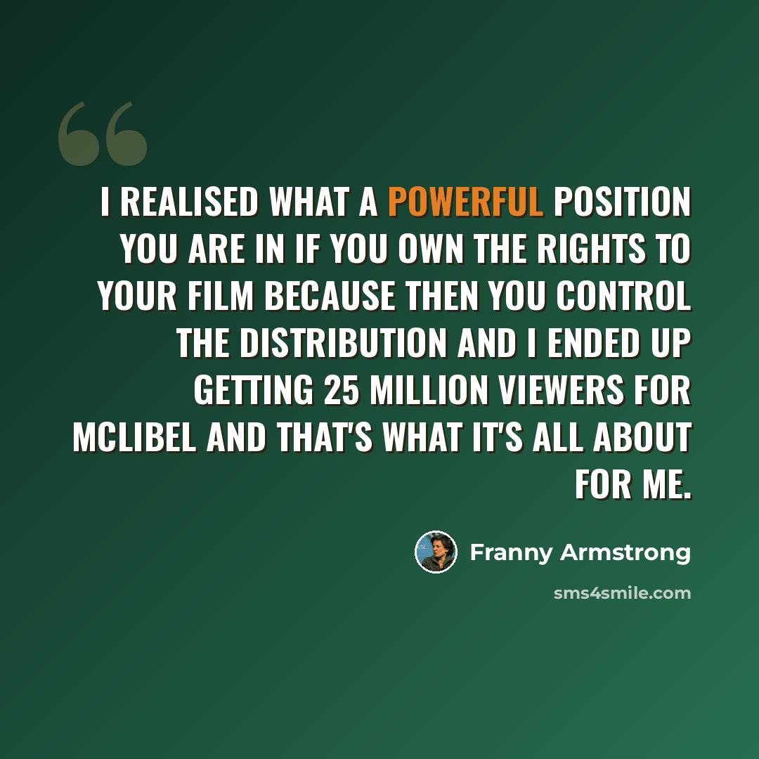 “I realised what a powerful position you are in if you own the rights to your film because then you control the distribution and I ended up getting 25 million viewers for McLibel and that's what it's all about for me.” quote by Franny Armstrong
