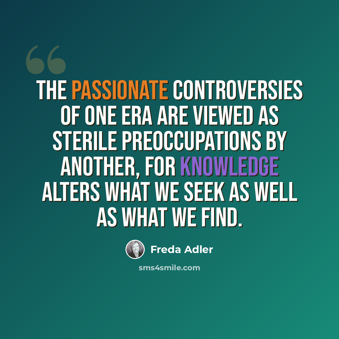 “The passionate controversies of one era are viewed as sterile preoccupations by another, for knowledge alters what we seek as well as what we find.” quote by Freda Adler