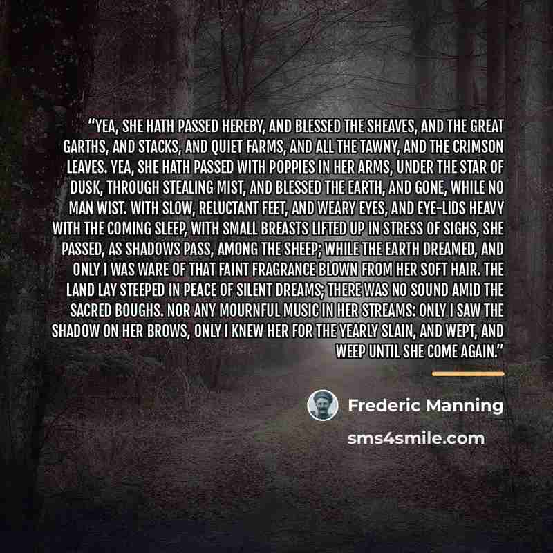 “Yea, she hath passed hereby, and blessed the sheaves, And the great garths, and stacks, and quiet farms, And all the tawny, and the crimson leaves. Yea, she hath passed with poppies in her arms, Under the star of dusk, through stealing mist, And blessed the earth, and gone, while no man wist. With…” quote by Frederic Manning