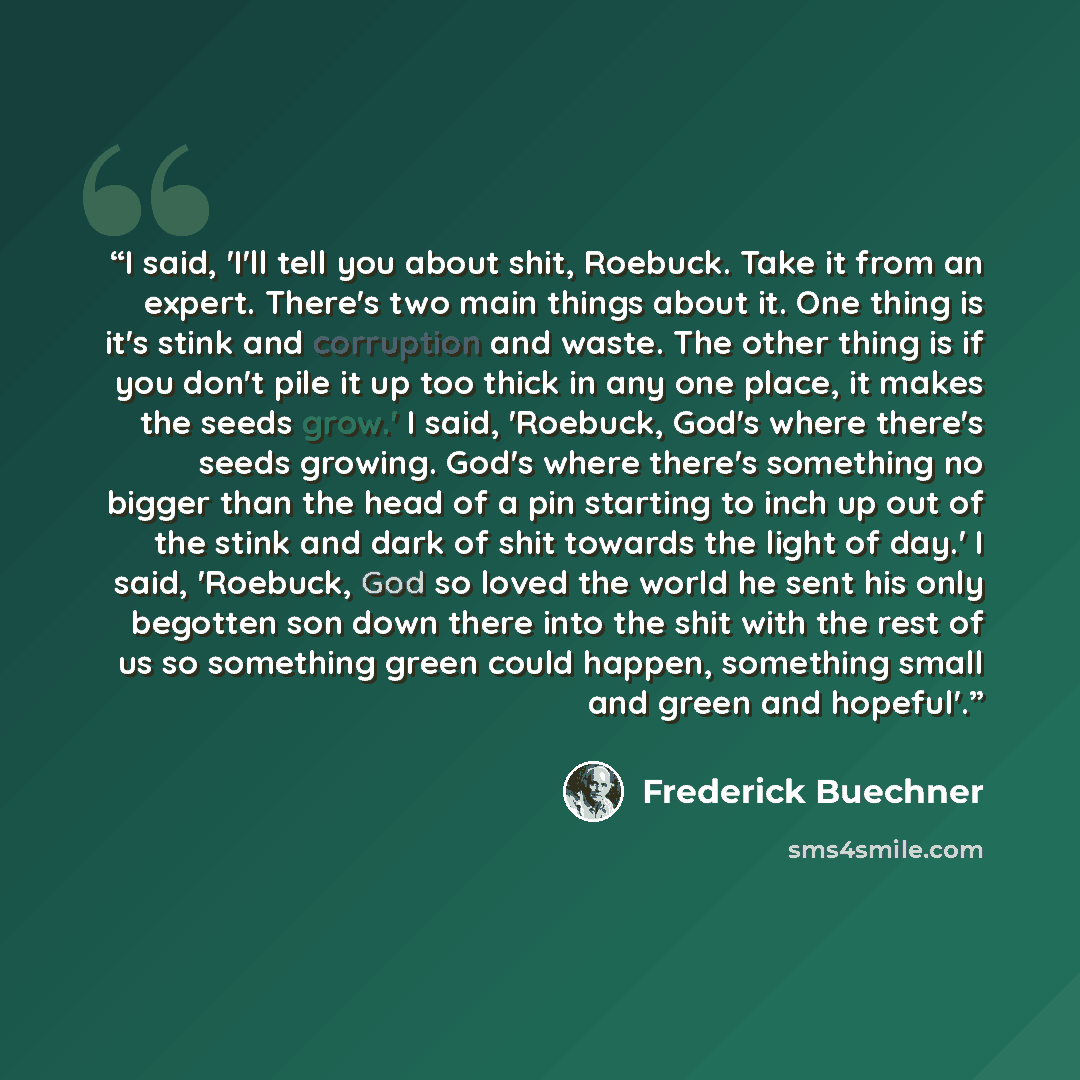 “I said, 'I'll tell you about shit, Roebuck. Take it from an expert. There's two main things about it. One thing is it's stink and corruption and waste. The other thing is if you don't pile it up too thick in any one place, it makes the seeds grow.' I said, 'Roebuck, God's where there's seeds…” quote by Frederick Buechner