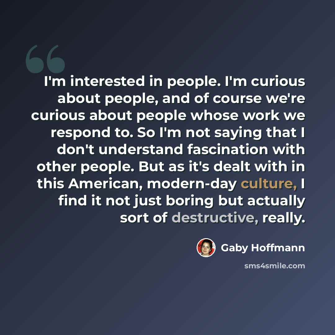 “I'm interested in people. I'm curious about people, and of course we're curious about people whose work we respond to. So I'm not saying that I don't understand fascination with other people. But as it's dealt with in this American, modern-day culture, I find it not just boring but actually sort…” quote by Gaby Hoffmann