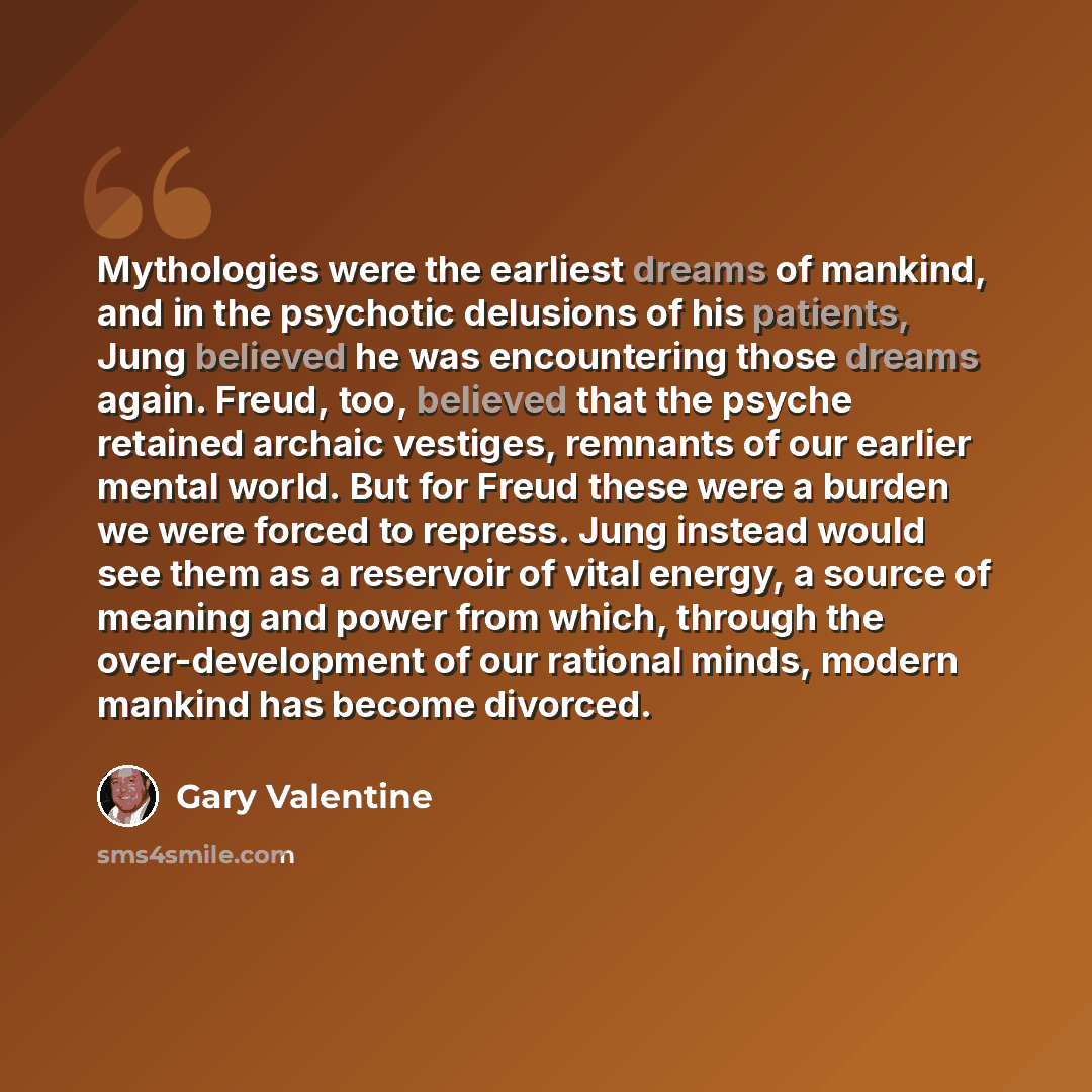 “Mythologies were the earliest dreams of mankind, and in the psychotic delusions of his patients, Jung believed he was encountering those dreams again. Freud, too, believed that the psyche retained archaic vestiges, remnants of our earlier mental world. But for Freud these were a burden we were…” quote by Gary Valentine