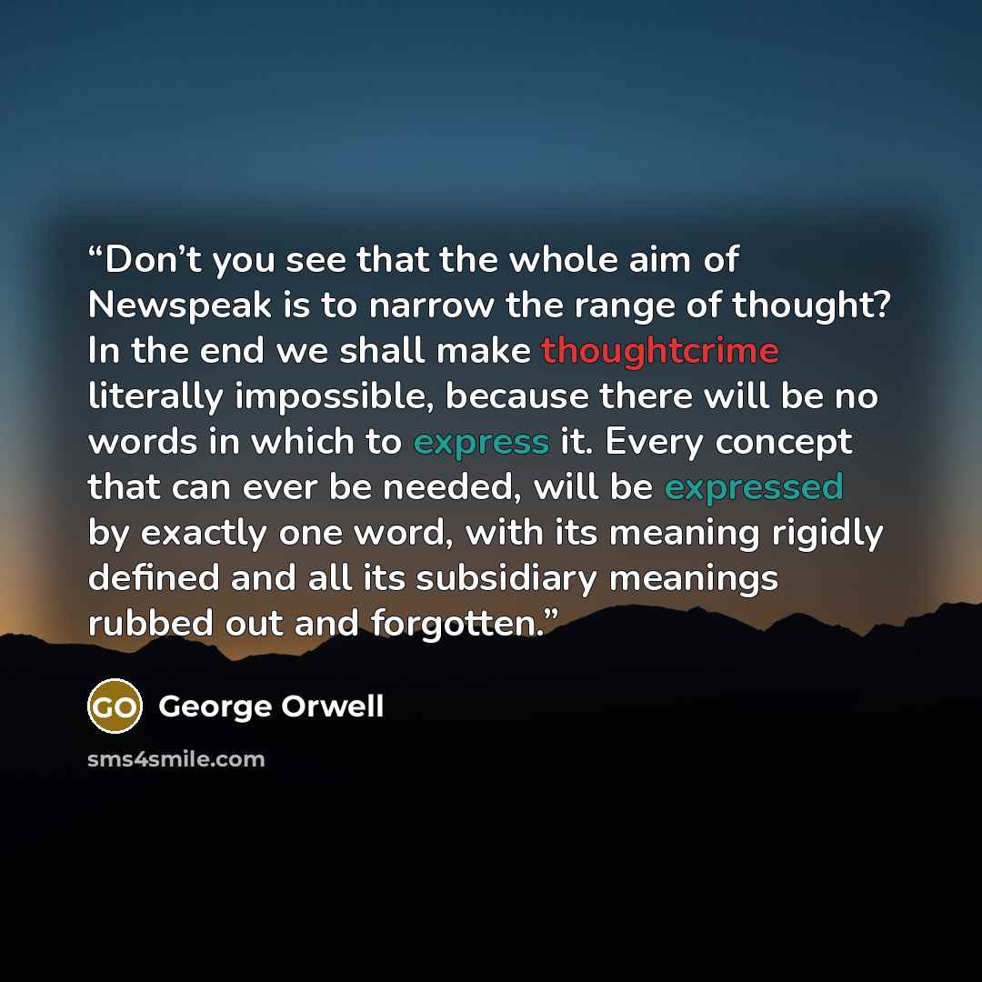 “Don’t you see that the whole aim of Newspeak is to narrow the range of thought? In the end we shall make thoughtcrime literally impossible, because there will be no words in which to express it. Every concept that can ever be needed, will be expressed by exactly one word, with its meaning rigidly…” quote by George Orwell