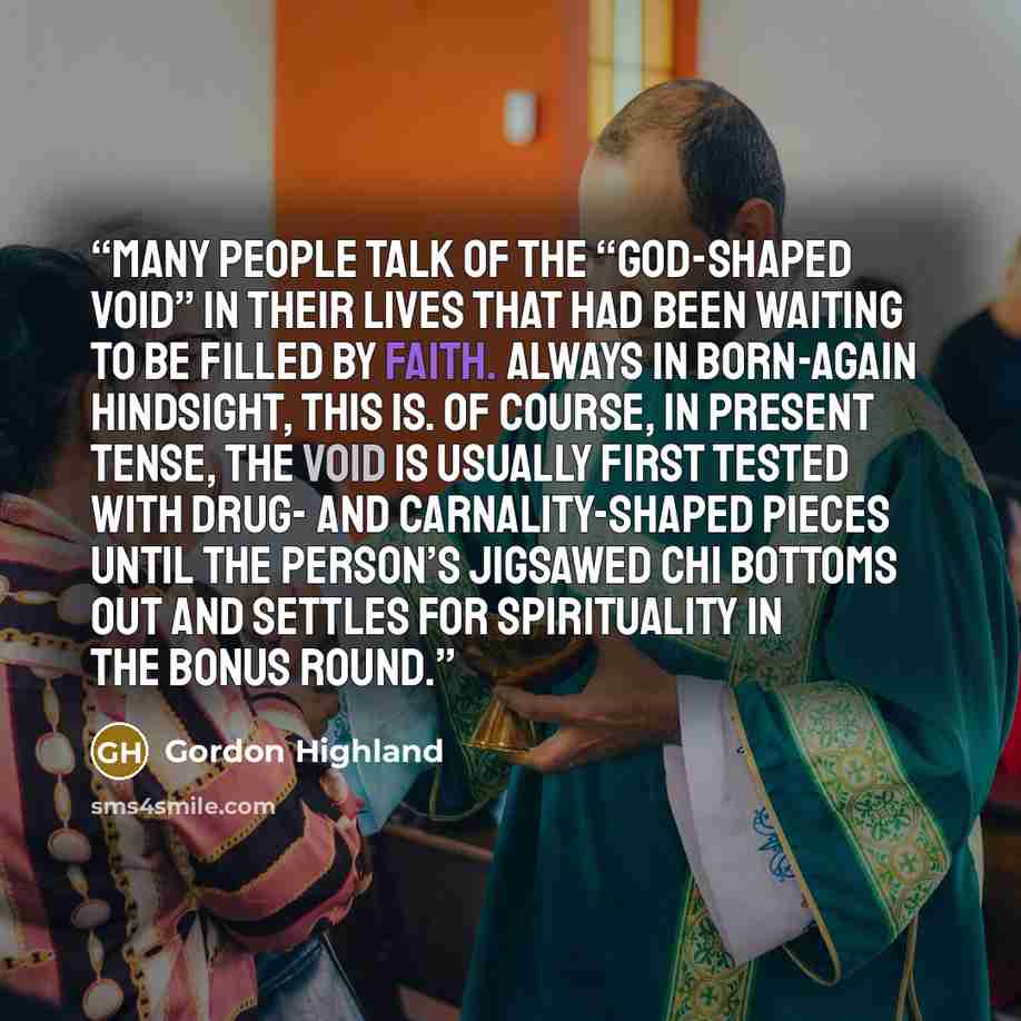 “Many people talk of the “god-shaped void” in their lives that had been waiting to be filled by faith. Always in born-again hindsight, this is. Of course, in present tense, the void is usually first tested with drug- and carnality-shaped pieces until the person’s jigsawed chi bottoms out and…” quote by Gordon Highland