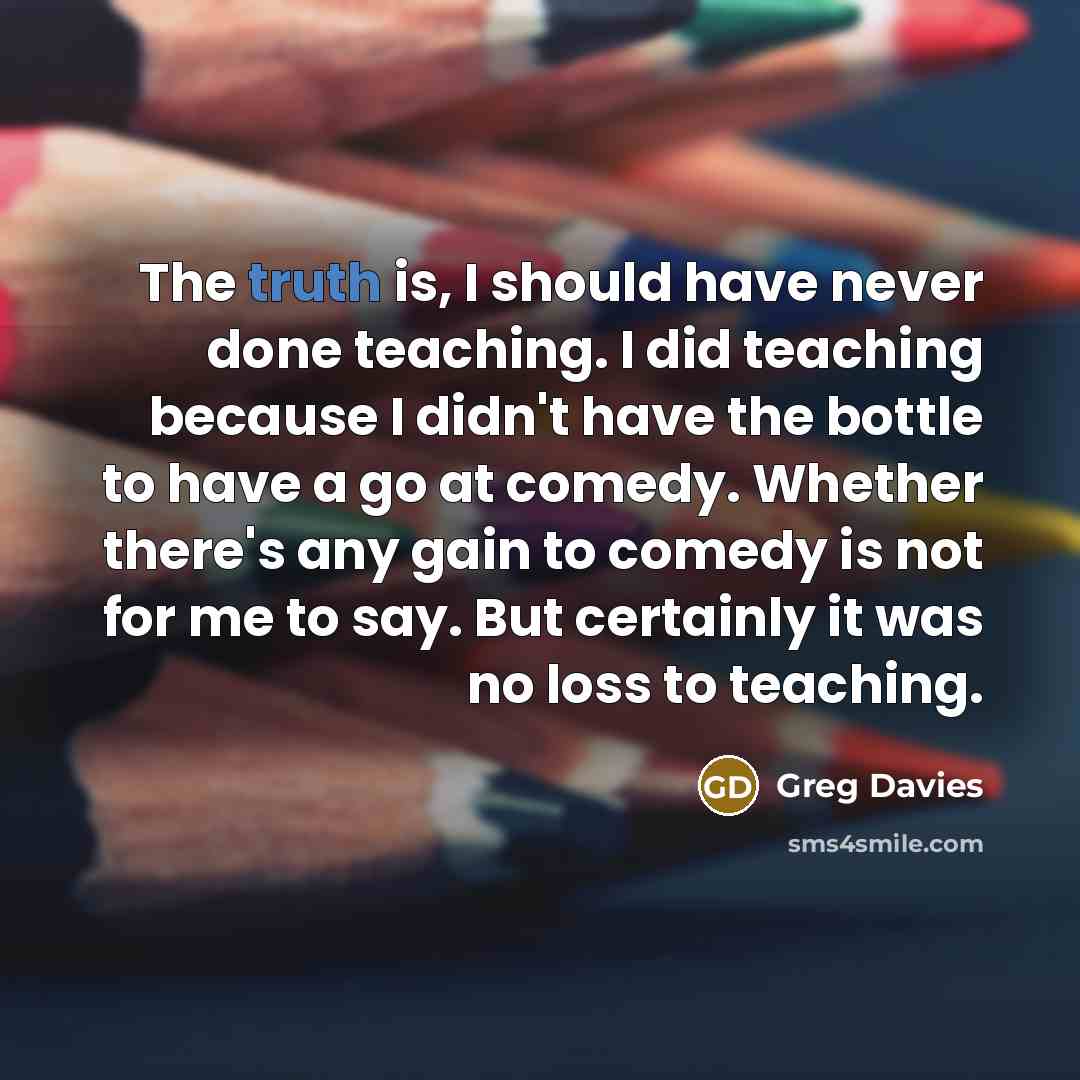 “The truth is, I should have never done teaching. I did teaching because I didn't have the bottle to have a go at comedy. Whether there's any gain to comedy is not for me to say. But certainly it was no loss to teaching.” quote by Greg Davies