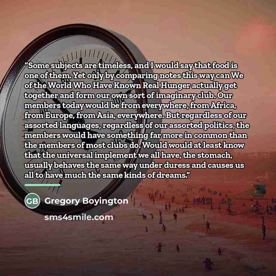 “Some subjects are timeless, and I would say that food is one of them. Yet only by comparing notes this way can We of the World Who Have Known Real Hunger actually get together and form our own sort of imaginary club. Our members today would be from everywhere, from Africa, from Europe, from Asia…” quote by Gregory Boyington