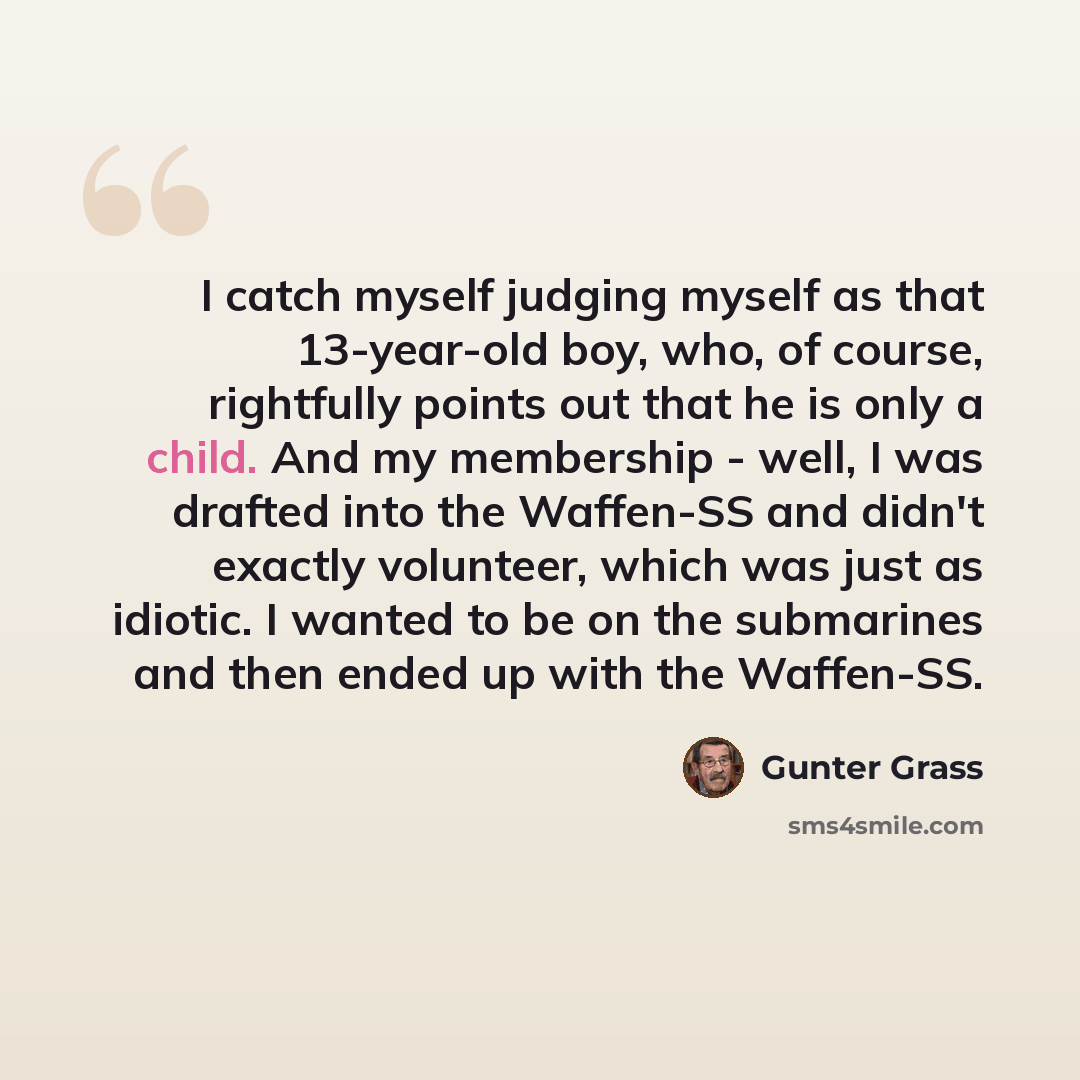 “I catch myself judging myself as that 13-year-old boy, who, of course, rightfully points out that he is only a child. And my membership - well, I was drafted into the Waffen-SS and didn't exactly volunteer, which was just as idiotic. I wanted to be on the submarines and then ended up with the…” quote by Gunter Grass