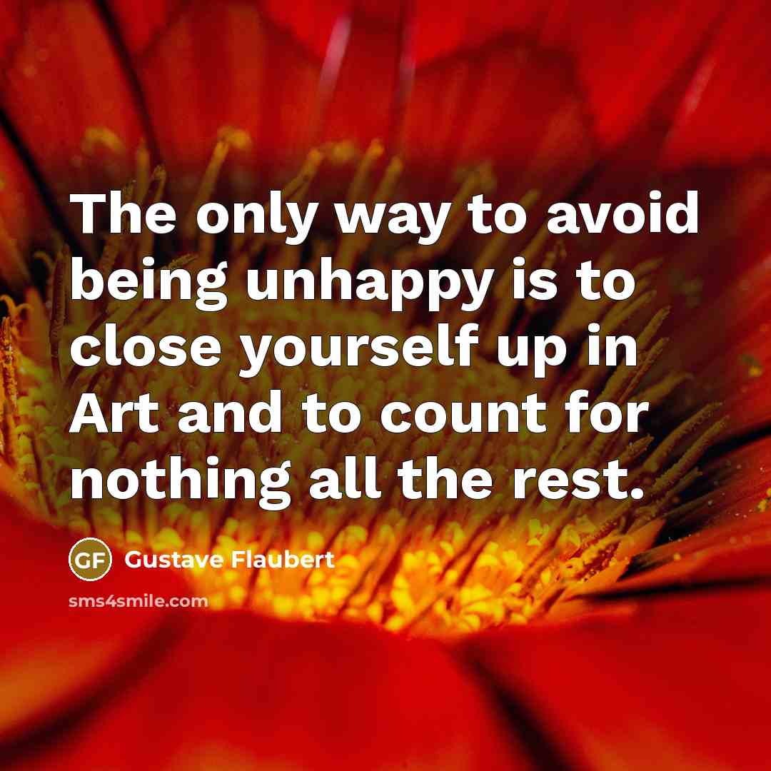 “The only way to avoid being unhappy is to close yourself up in Art and to count for nothing all the rest.” quote by Gustave Flaubert