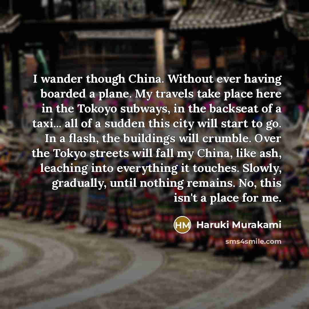 “I wander though China. Without ever having boarded a plane. My travels take place here in the Tokoyo subways, in the backseat of a taxi... all of a sudden this city will start to go. In a flash, the buildings will crumble. Over the Tokyo streets will fall my China, like ash, leaching into…” quote by Haruki Murakami