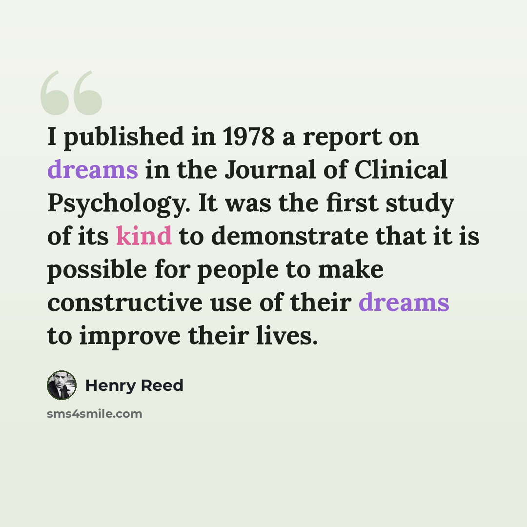“I published in 1978 a report on dreams in the Journal of Clinical Psychology. It was the first study of its kind to demonstrate that it is possible for people to make constructive use of their dreams to improve their lives.” quote by Henry Reed