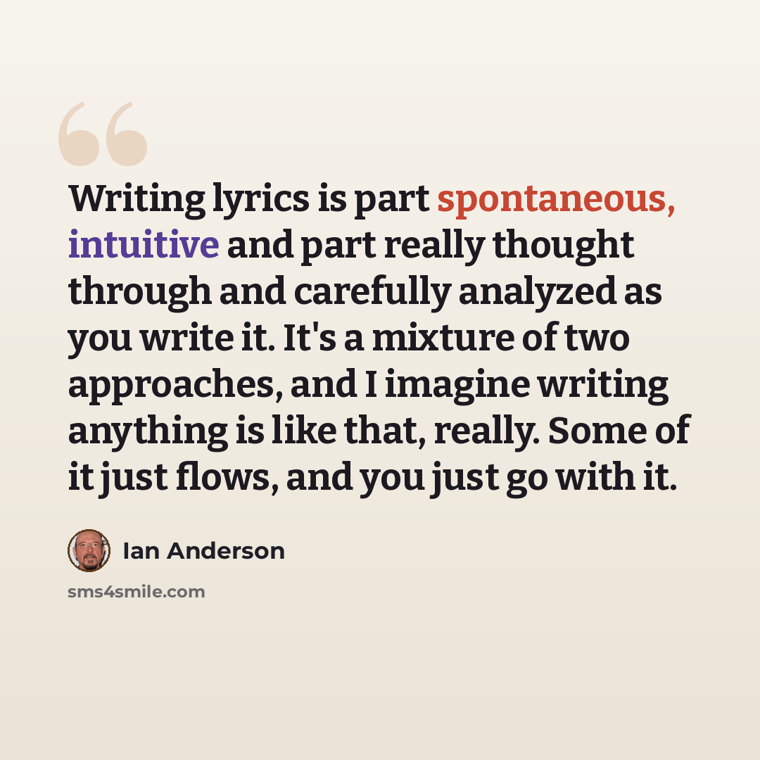 “Writing lyrics is part spontaneous, intuitive and part really thought through and carefully analyzed as you write it. It's a mixture of two approaches, and I imagine writing anything is like that, really. Some of it just flows, and you just go with it.” quote by Ian Anderson