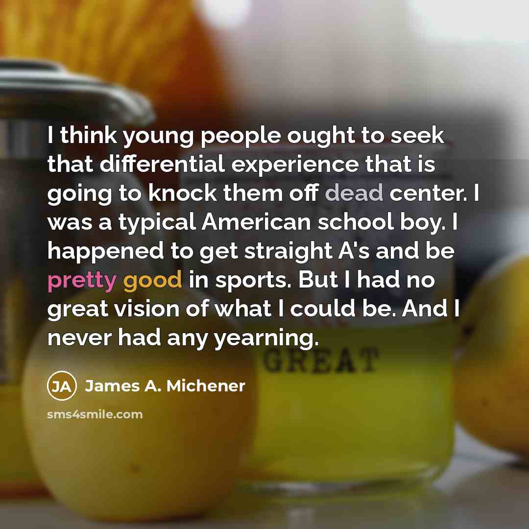 “I think young people ought to seek that differential experience that is going to knock them off dead center. I was a typical American school boy. I happened to get straight A's and be pretty good in sports. But I had no great vision of what I could be. And I never had any yearning.” quote by James A. Michener