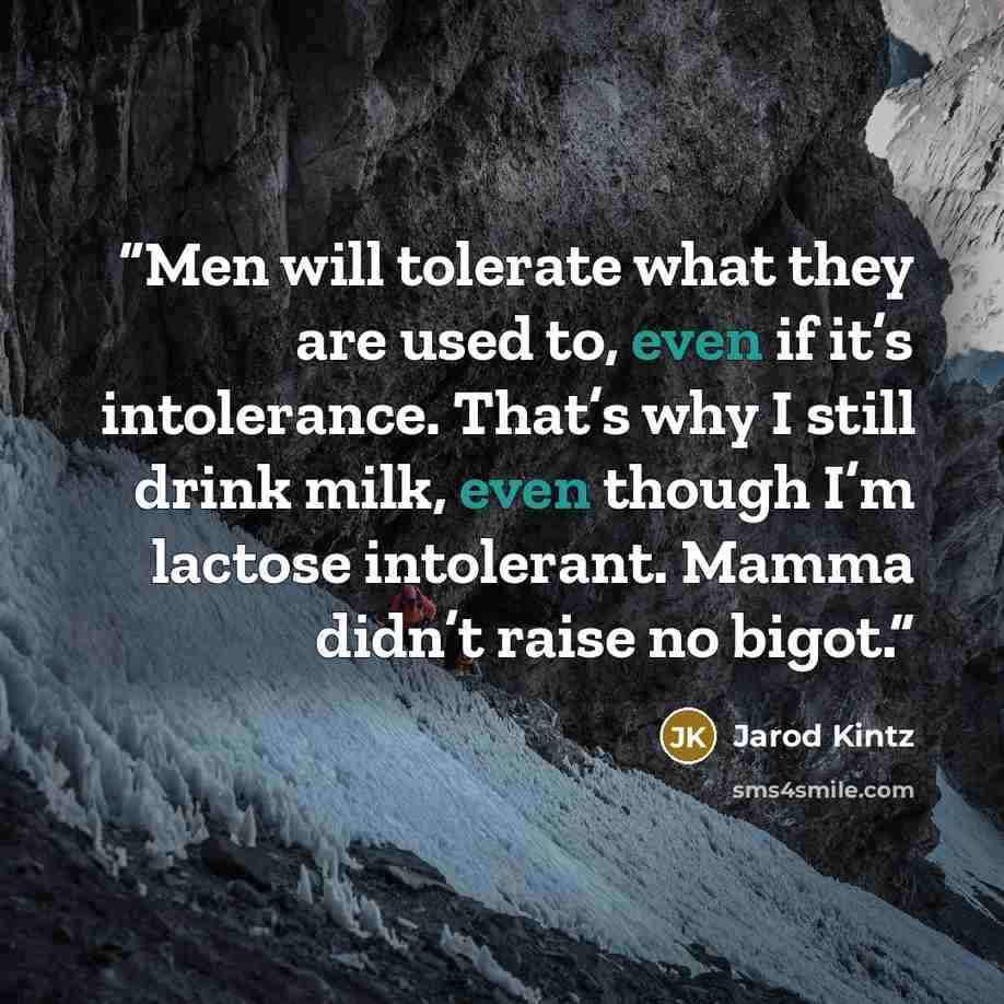 “Men will tolerate what they are used to, even if it’s intolerance. That’s why I still drink milk, even though I’m lactose intolerant. Mamma didn’t raise no bigot.” quote by Jarod Kintz