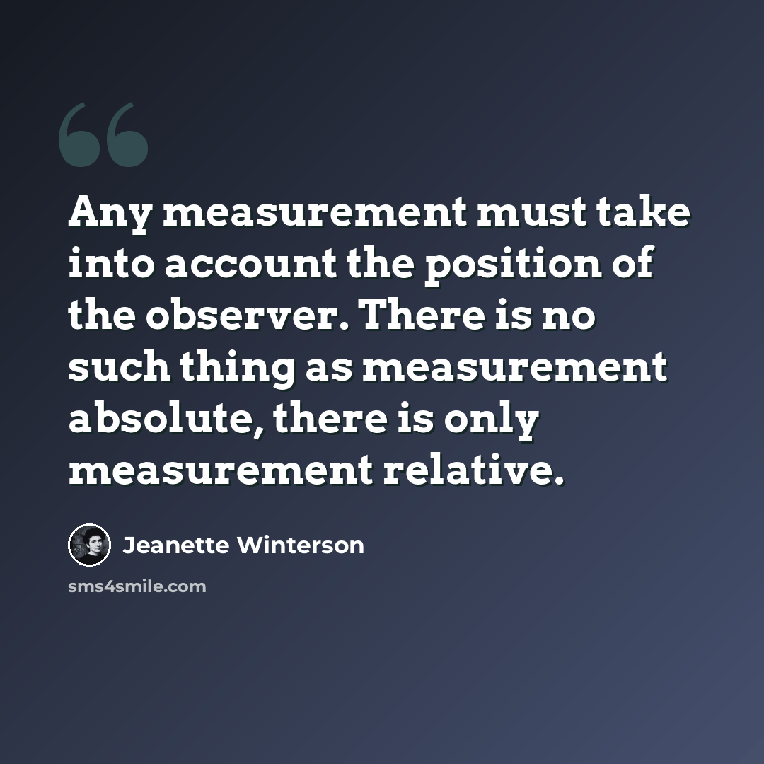 “Any measurement must take into account the position of the observer. There is no such thing as measurement absolute, there is only measurement relative.” quote by Jeanette Winterson