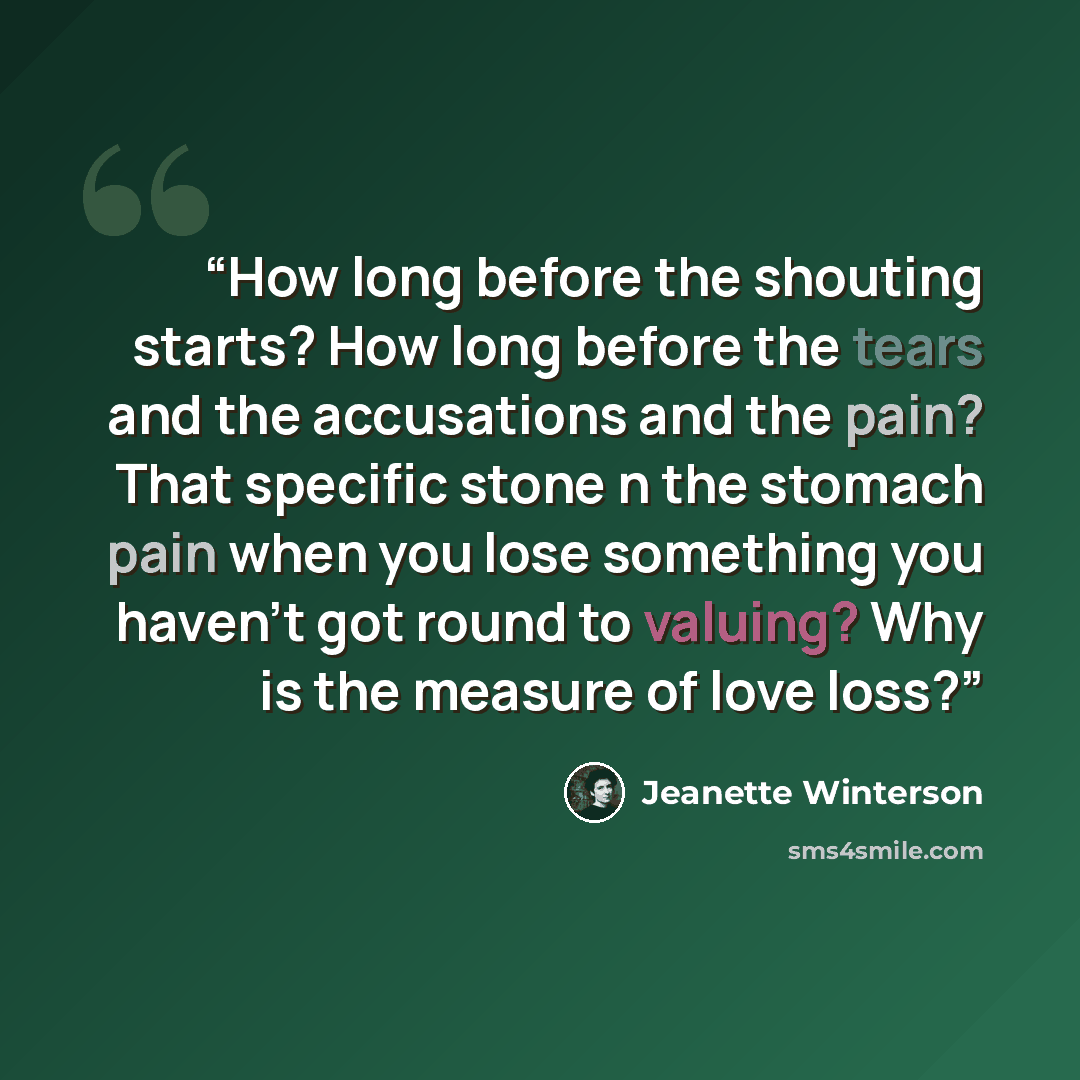 “How long before the shouting starts? How long before the tears and the accusations and the pain? That specific stone n the stomach pain when you lose something you haven't got round to valuing? Why is the measure of love loss?” quote by Jeanette Winterson