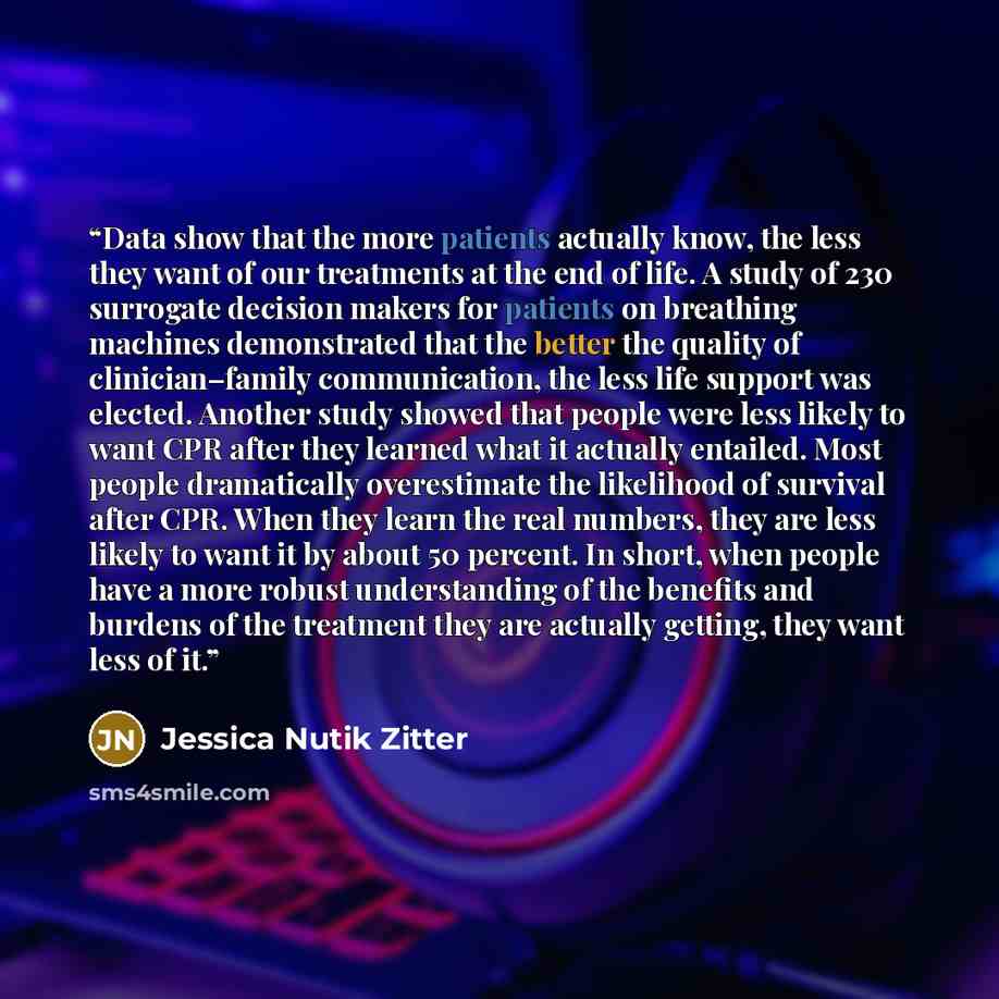 “Data show that the more patients actually know, the less they want of our treatments at the end of life. A study of 230 surrogate decision makers for patients on breathing machines demonstrated that the better the quality of clinician–family communication, the less life support was elected…” quote by Jessica Nutik Zitter