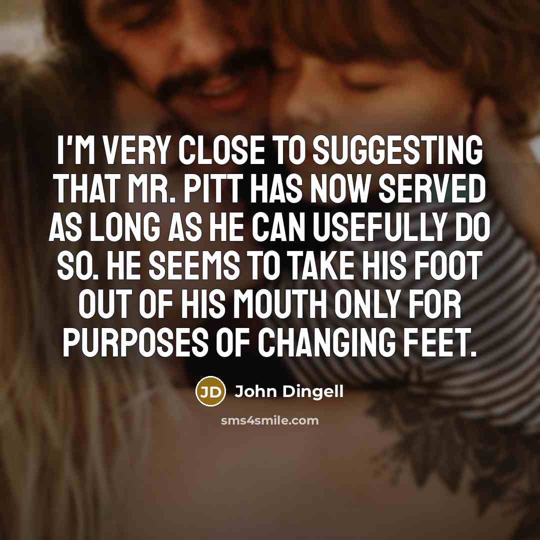 “I'm very close to suggesting that Mr. Pitt has now served as long as he can usefully do so. He seems to take his foot out of his mouth only for purposes of changing feet.” quote by John Dingell