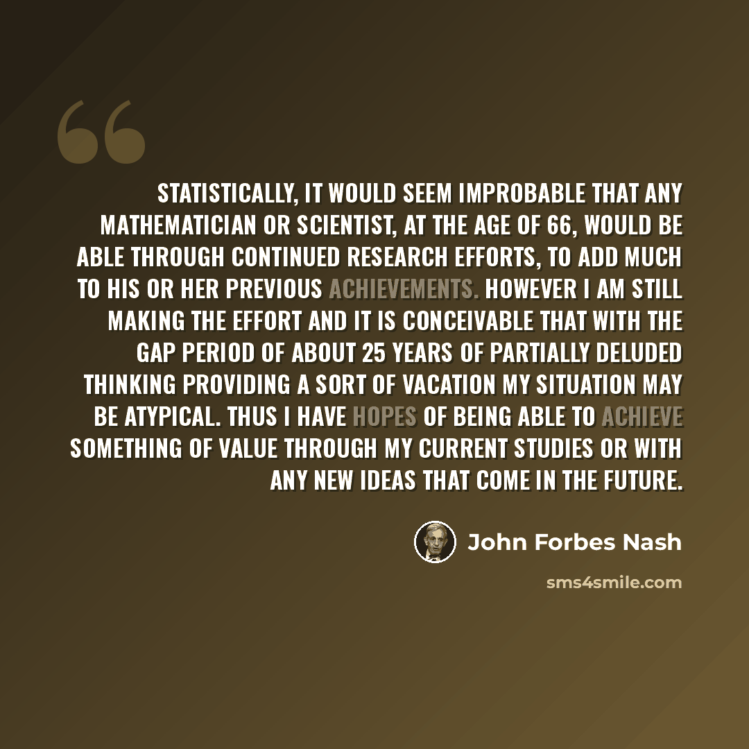 “Statistically, it would seem improbable that any mathematician or scientist, at the age of 66, would be able through continued research efforts, to add much to his or her previous achievements. However I am still making the effort and it is conceivable that with the gap period of about 25 years of…” quote by John Forbes Nash