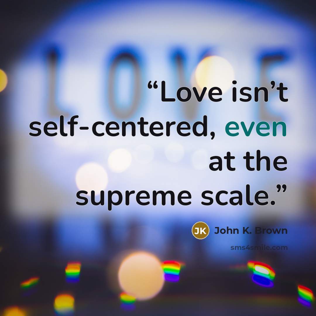 “Love isn’t self-centered, even at the supreme scale.” quote by John K. Brown