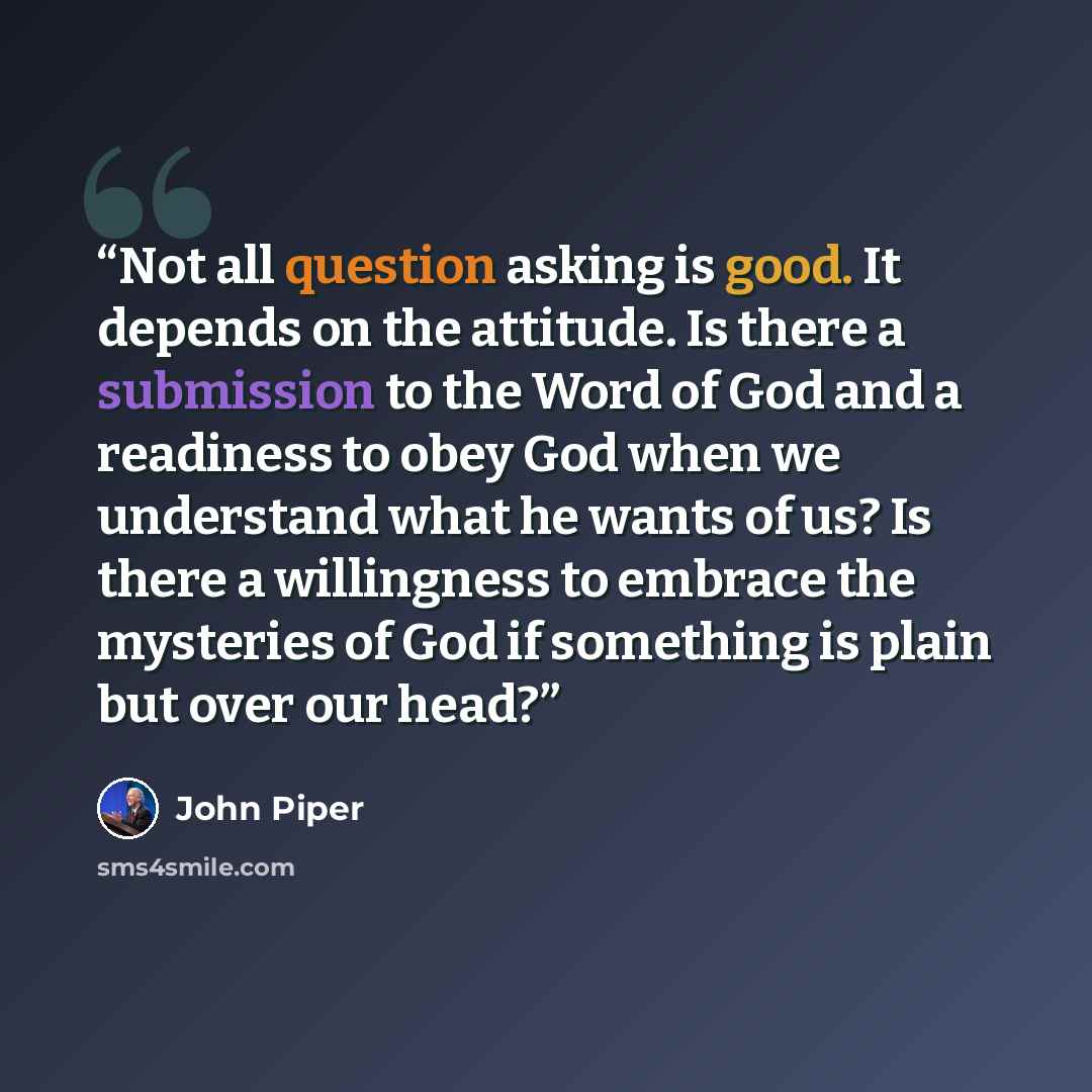 “Not all question asking is good. It depends on the attitude. Is there a submission to the Word of God and a readiness to obey God when we understand what he wants of us? Is there a willingness to embrace the mysteries of God if something is plain but over our head?” quote by John Piper