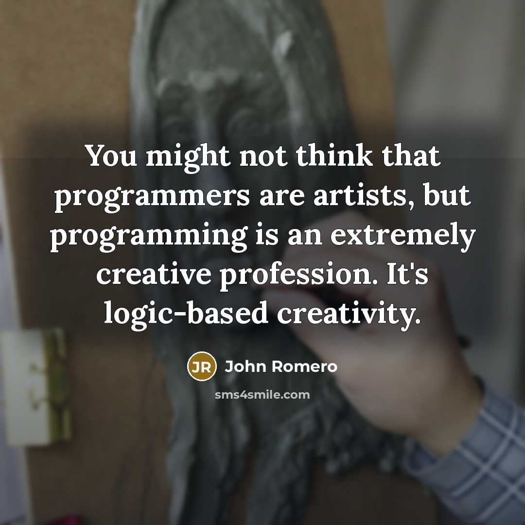 “You might not think that programmers are artists, but programming is an extremely creative profession. It's logic-based creativity.” quote by John Romero