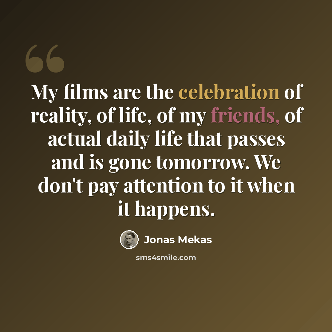 “My films are the celebration of reality, of life, of my friends, of actual daily life that passes and is gone tomorrow. We don't pay attention to it when it happens.” quote by Jonas Mekas