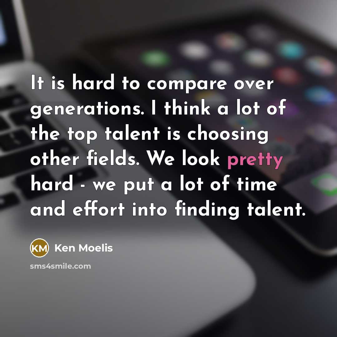 “It is hard to compare over generations. I think a lot of the top talent is choosing other fields. We look pretty hard - we put a lot of time and effort into finding talent.” quote by Ken Moelis