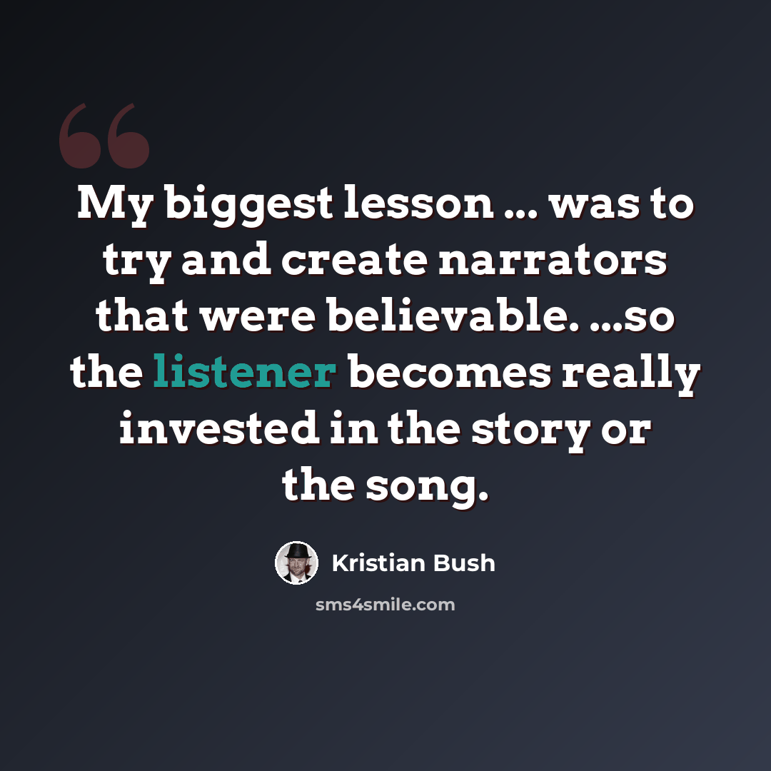 “My biggest lesson ... was to try and create narrators that were believable. ...so the listener becomes really invested in the story or the song.” quote by Kristian Bush