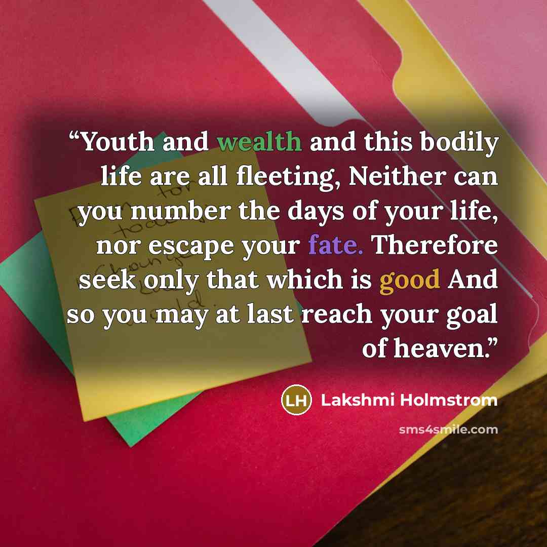 “Youth and wealth and this bodily life are all fleeting, Neither can you number the days of your life, nor escape your fate. Therefore seek only that which is good And so you may at last reach your goal of heaven.” quote by Lakshmi Holmstrom