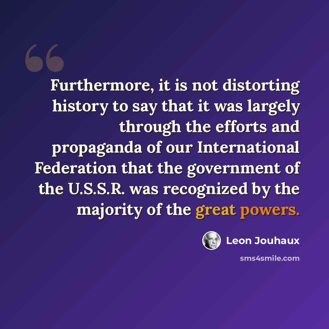 “Furthermore, it is not distorting history to say that it was largely through the efforts and propaganda of our International Federation that the government of the U.S.S.R. was recognized by the majority of the great powers.” quote by Leon Jouhaux