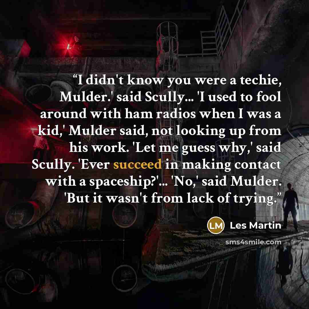 “I didn't know you were a techie, Mulder.' said Scully... 'I used to fool around with ham radios when I was a kid,' Mulder said, not looking up from his work. 'Let me guess why,' said Scully. 'Ever succeed in making contact with a spaceship?'... 'No,' said Mulder. 'But it wasn't from lack of trying.” quote by Les Martin
