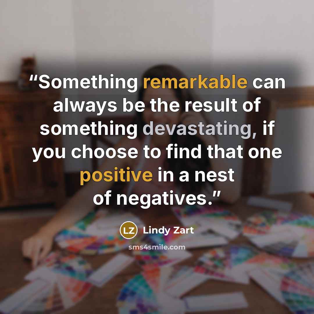 “Something remarkable can always be the result of something devastating, if you choose to find that one positive in a nest of negatives.” quote by Lindy Zart