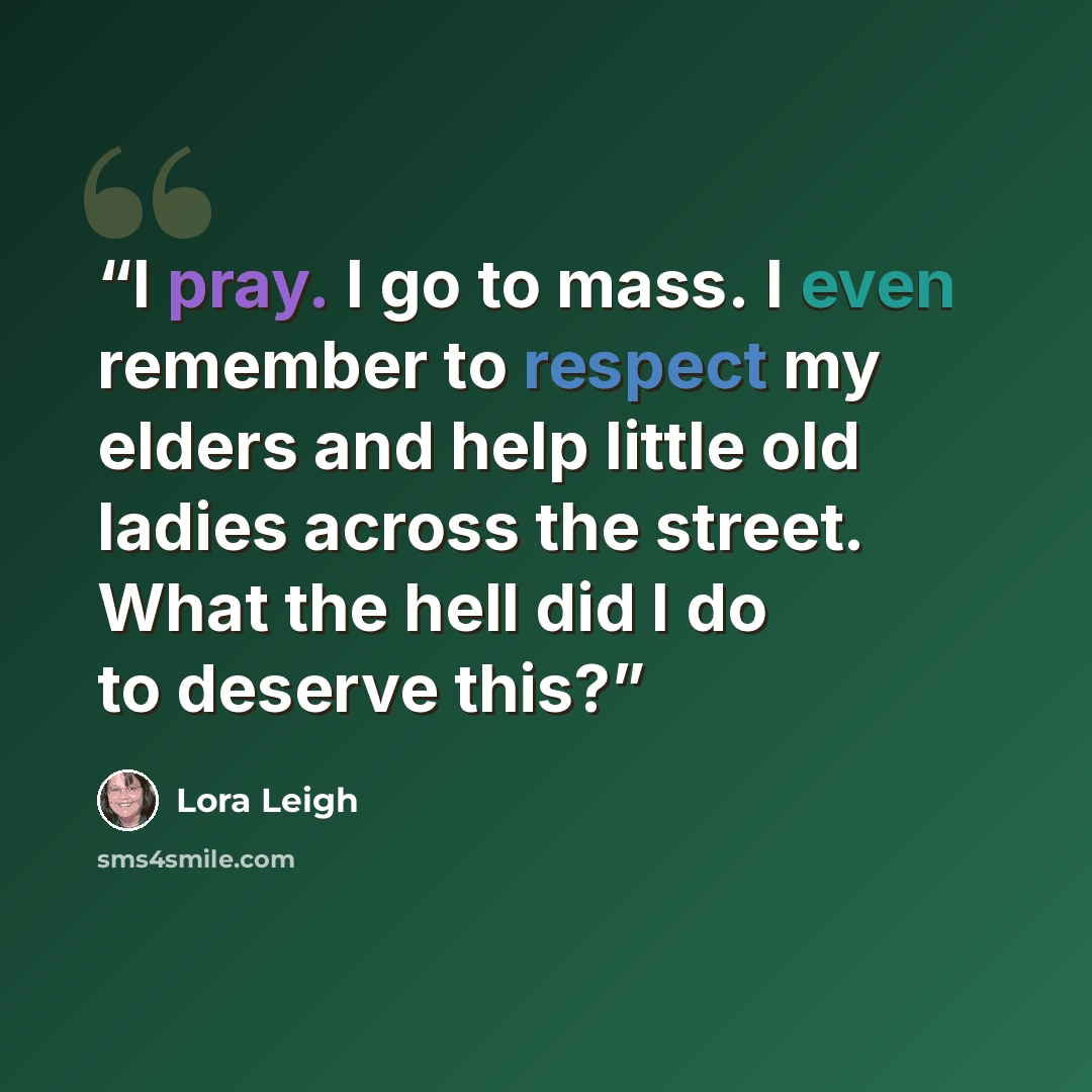 “I pray. I go to mass. I even remember to respect my elders and help little old ladies across the street. What the hell did I do to deserve this?” quote by Lora Leigh