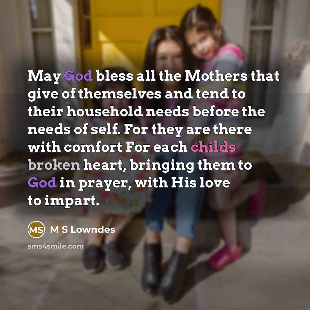 “May God bless all the Mothers that give of themselves and tend to their household needs before the needs of self. For they are there with comfort For each childs broken heart, bringing them to God in prayer, with His love to impart.” quote by M S Lowndes