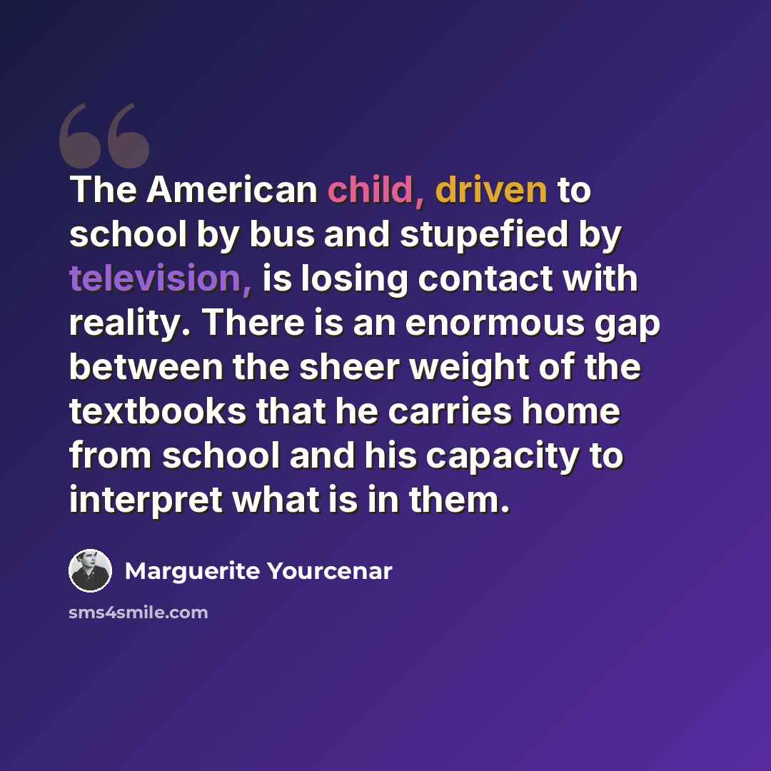 “The American child, driven to school by bus and stupefied by television, is losing contact with reality. There is an enormous gap between the sheer weight of the textbooks that he carries home from school and his capacity to interpret what is in them.” quote by Marguerite Yourcenar