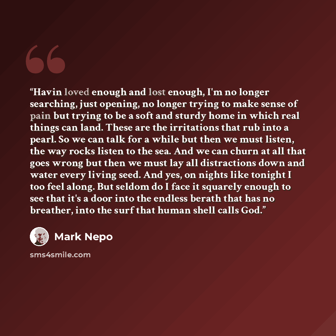 “Havin loved enough and lost enough, I'm no longer searching, just opening, no longer trying to make sense of pain but trying to be a soft and sturdy home in which real things can land. These are the irritations that rub into a pearl. So we can talk for a while but then we must listen, the way…” quote by Mark Nepo