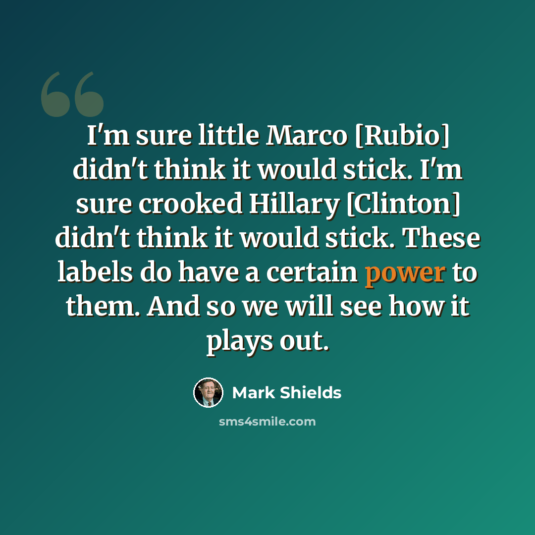 “I'm sure little Marco [Rubio] didn't think it would stick. I'm sure crooked Hillary [Clinton] didn't think it would stick. These labels do have a certain power to them. And so we will see how it plays out.” quote by Mark Shields