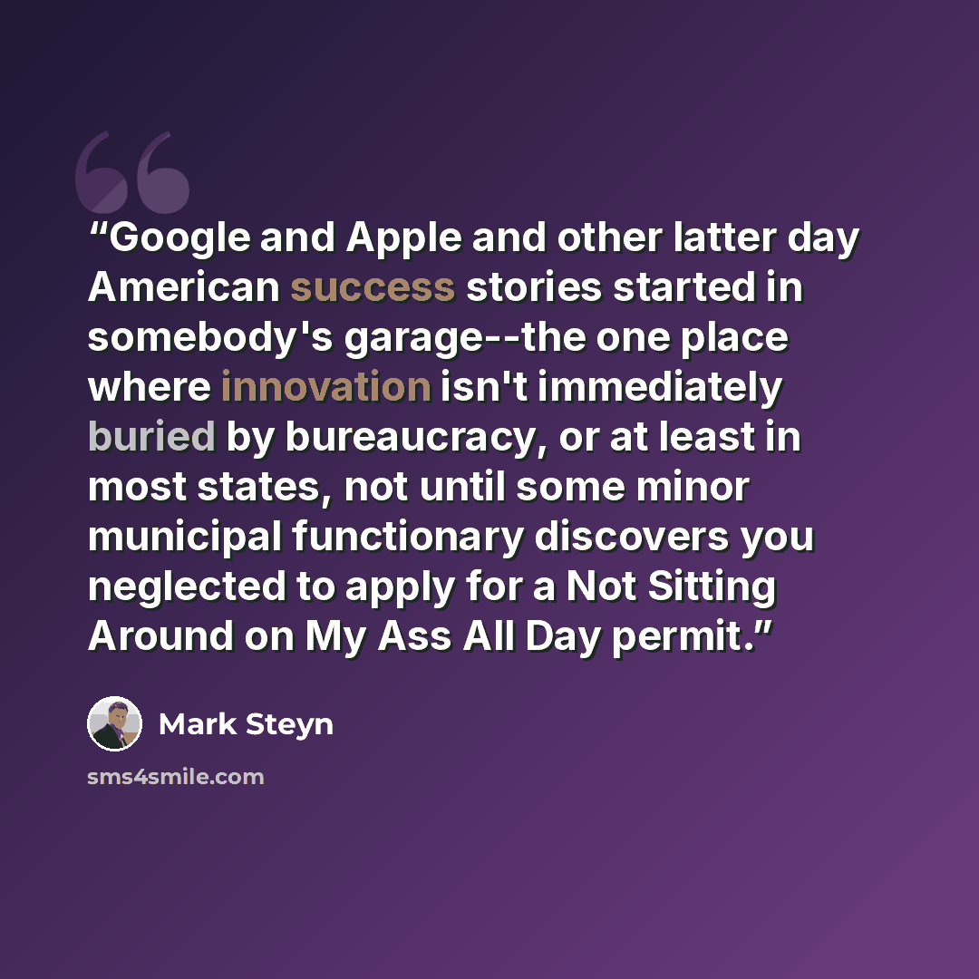 “Google and Apple and other latter day American success stories started in somebody's garage--the one place where innovation isn't immediately buried by bureaucracy, or at least in most states, not until some minor municipal functionary discovers you neglected to apply for a Not Sitting Around on…” quote by Mark Steyn