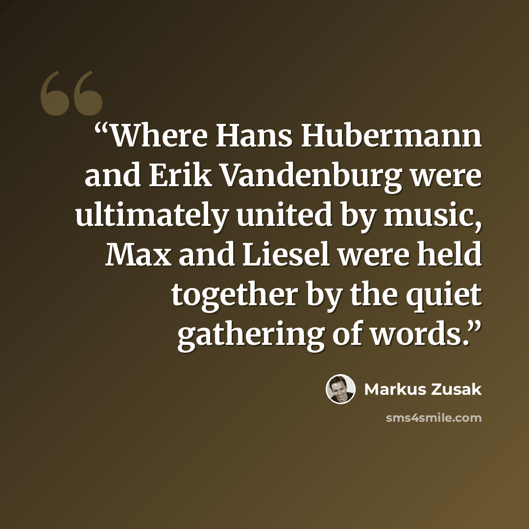 “Where Hans Hubermann and Erik Vandenburg were ultimately united by music, Max and Liesel were held together by the quiet gathering of words.” quote by Markus Zusak