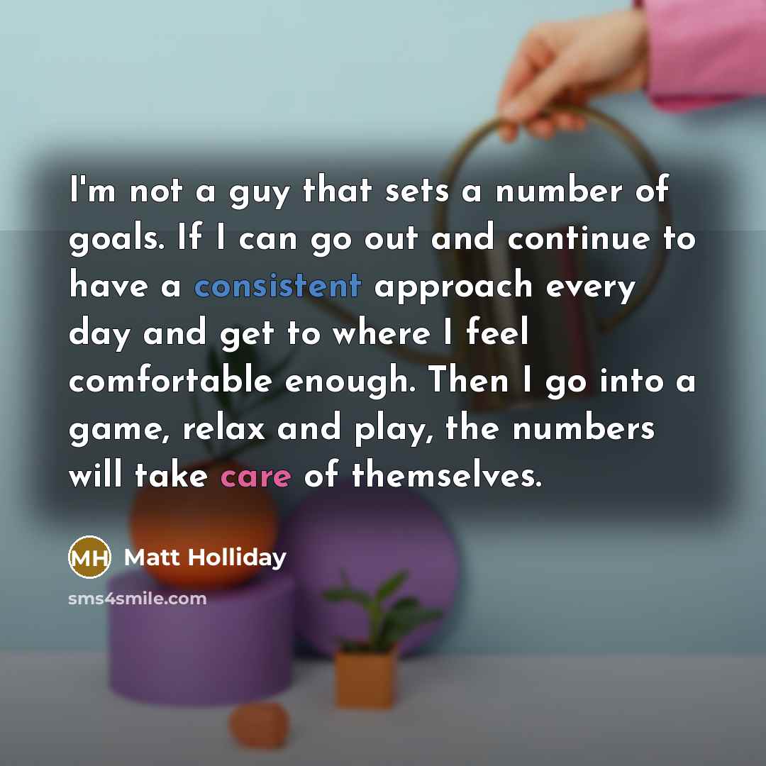 “I'm not a guy that sets a number of goals. If I can go out and continue to have a consistent approach every day and get to where I feel comfortable enough. Then I go into a game, relax and play, the numbers will take care of themselves.” quote by Matt Holliday