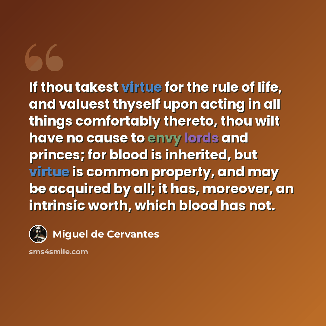 “If thou takest virtue for the rule of life, and valuest thyself upon acting in all things comfortably thereto, thou wilt have no cause to envy lords and princes; for blood is inherited, but virtue is common property, and may be acquired by all; it has, moreover, an intrinsic worth, which blood has…” quote by Miguel de Cervantes