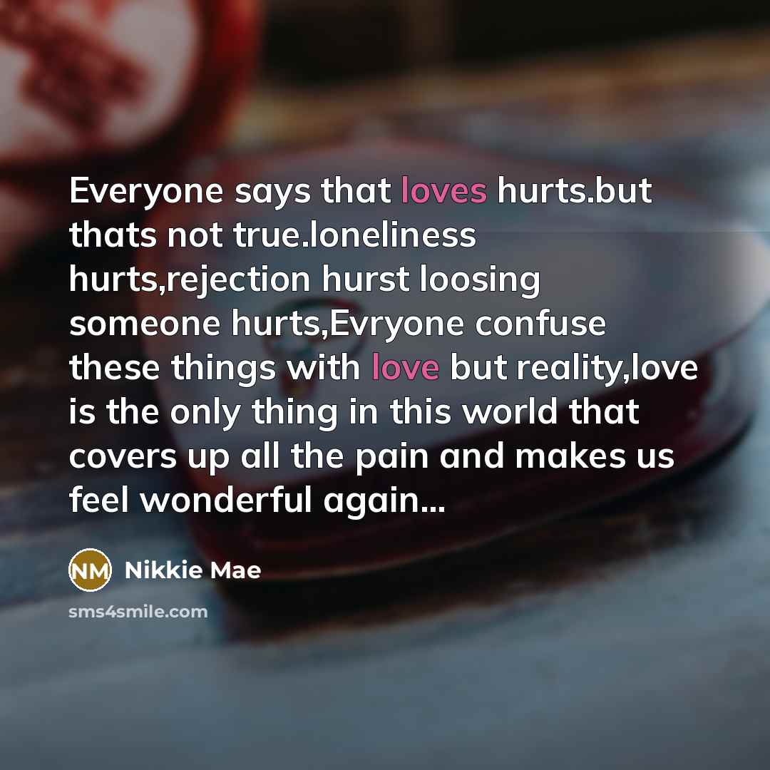 “Everyone says that loves hurts.but thats not true.loneliness hurts,rejection hurst loosing someone hurts,Evryone confuse these things with love but reality,love is the only thing in this world that covers up all the pain and makes us feel wonderful again…” quote by Nikkie Mae