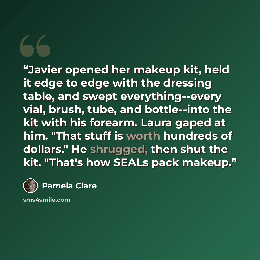 “Javier opened her makeup kit, held it edge to edge with the dressing table, and swept everything--every vial, brush, tube, and bottle--into the kit with his forearm. Laura gaped at him. "That stuff is worth hundreds of dollars." He shrugged, then shut the kit. "That's how SEALs pack makeup.” quote by Pamela Clare